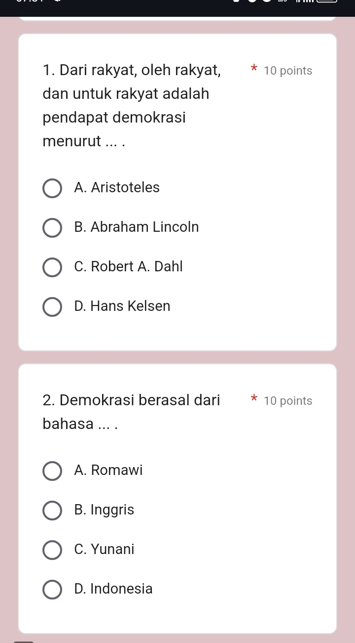 Dari rakyat, oleh rakyat, 10 points
dan untuk rakyat adalah
pendapat demokrasi
menurut ... .
A. Aristoteles
B. Abraham Lincoln
C. Robert A. Dahl
D. Hans Kelsen
2. Demokrasi berasal dari 10 points
bahasa ... .
A. Romawi
B. Inggris
C. Yunani
D. Indonesia