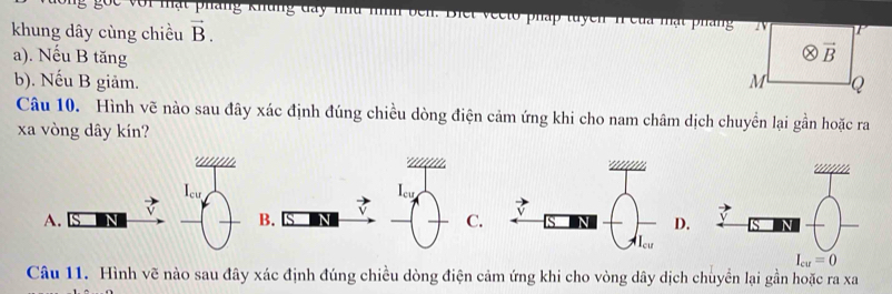 go c với mạt pháng khung day nu m  v ee to pháp tuyền n của mạt pháng
khung dây cùng chiều vector B.
otimes vector B
a). Nếu B tăng M Q
b). Nếu B giảm.
Câu 10. Hình vẽ nào sau đây xác định đúng chiều dòng điện cảm ứng khi cho nam châm dịch chuyển lại gần hoặc ra
xa vòng dây kín?
|_ce
Icu
A.
B.
C.  
Câu 11. Hình vẽ nào sau đây xác định đúng chiều dòng điện cảm ứng khi cho vòng dây dịch chuyển lại gần hoặc ra xa