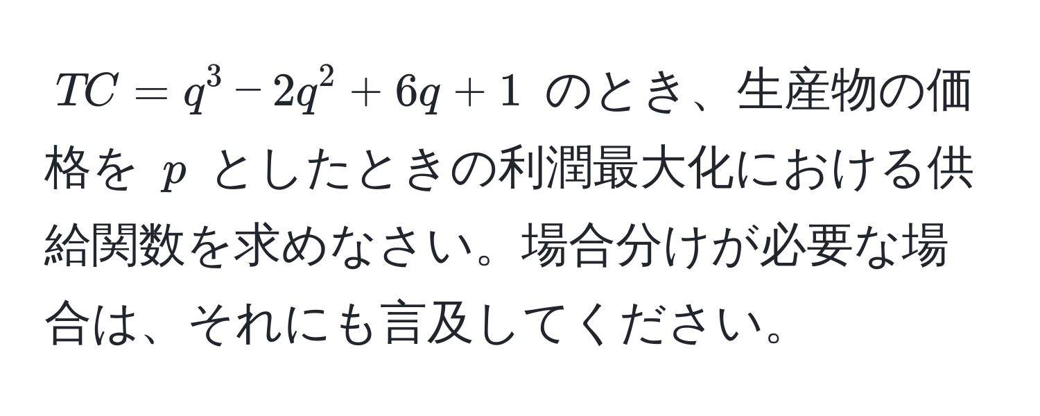 $TC = q^3 - 2q^2 + 6q + 1$ のとき、生産物の価格を $p$ としたときの利潤最大化における供給関数を求めなさい。場合分けが必要な場合は、それにも言及してください。