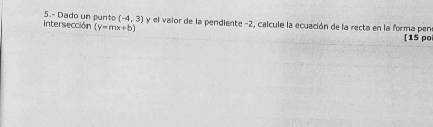 5.- Dado un punto (-4,3) y el valor de la pendiente -2, calcule la ecuación de la recta en la forma pen 
intersección (y=mx+b)
[15 po