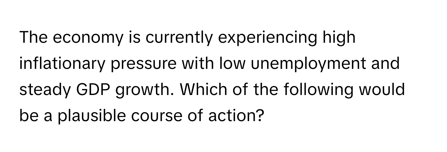 The economy is currently experiencing high inflationary pressure with low unemployment and steady GDP growth. Which of the following would be a plausible course of action?