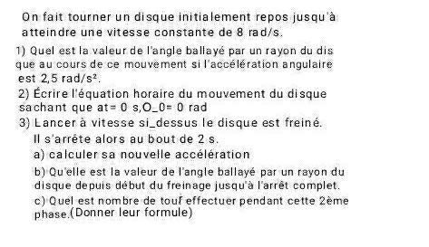 On fait tourner un disque initialement repos jusqu'à 
atteindre une vitesse constante de 8 rad/s. 
1) Quel est la valeur de l'anglé ballayé par un rayon du dis 
que au cours de ce mouvement si l'accélération angulaire 
est 2,5rad/s^2. 
2) Écrire l'équation horaire du mouvement du disque 
sachant que at=0s, O_ 0=0 rad 
3) Lancer à vitesse si_dessus le disque est freiné. 
Il s'arrête alors au bout de 2 s. 
a) calculer sa nouvelle accélération 
b) Qu'elle est la valeur de l'angle ballayé par un rayon du 
disque depuis début du freinage jusqu'à l'arrêt complet. 
c) Quel est nombre de toul effectuer pendant cette 2ème 
phase (Donner leur formule)