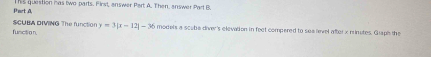 This question has two parts. First, answer Part A. Then, answer Part B. 
Part A 
SCUBA DIVING The function y=3|x-12|-36 models a scuba diver's elevation in feet compared to sea level after x minutes. Graph the 
function.