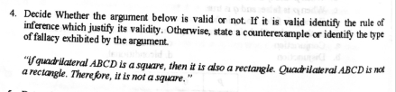 Decide Whether the argument below is valid or not. If it is valid identify the rule of 
inference which justify its validity. Otherwise, state a counterexample or identify the type 
of fallacy exhibited by the argument. 
“if quadrilateral ABCD is a square, then it is also a rectangle. Quadrilateral ABCD is not 
a rectangle. There fore, it is not a square."