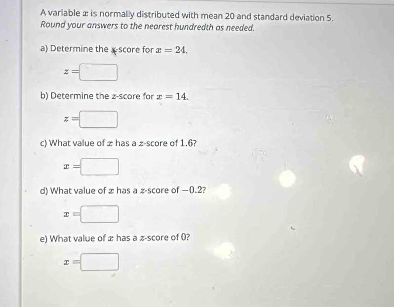 A variable x is normally distributed with mean 20 and standard deviation 5. 
Round your answers to the nearest hundredth as needed. 
a) Determine thescore for x=24.
z=□
b) Determine the z-score for x=14.
z=
c) What value of x has a z-score of 1.6?
x=
d) What value of x has a z-score of −0.2?
x=
e) What value of x has a -score of 0?
x=□