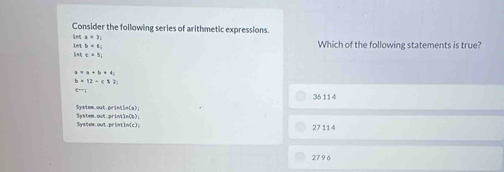 Consider the following series of arithmetic expressions.
int a=3; 
int b=6; 
Which of the following statements is true?
int c=5;
a=a+b+4;
b=12-c* 2;
c--;
36 11 4
System.out.pri ntln (a);
System.out.pr intln (b);
System.out.p intln (c); 27 11 4
279 6