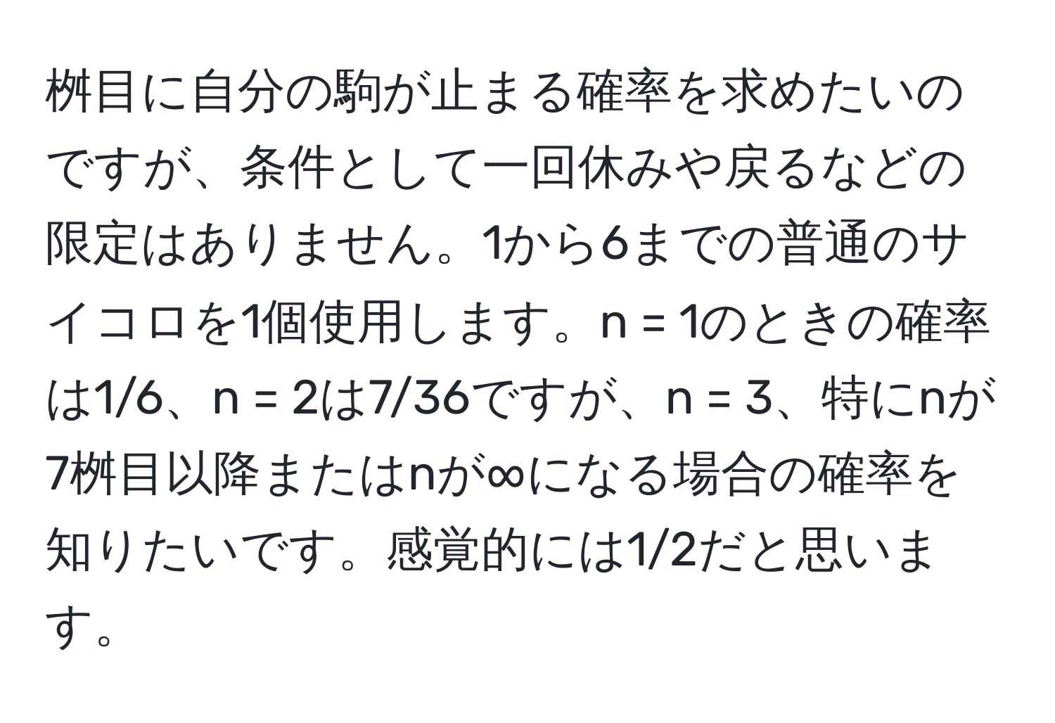 桝目に自分の駒が止まる確率を求めたいのですが、条件として一回休みや戻るなどの限定はありません。1から6までの普通のサイコロを1個使用します。n = 1のときの確率は1/6、n = 2は7/36ですが、n = 3、特にnが7桝目以降またはnが∞になる場合の確率を知りたいです。感覚的には1/2だと思います。