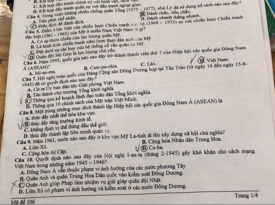 B.  K ế t h ợ
C. Kết hợp đấu tranh chính trị với bịnh vận, địcn vận
D. Kết hợp đấu tranh quân sự với đầu tranh ngoại giao.
Câu 4. Trong cuộc kháng chiến chống quân Tống (1075 - 1077), nhà Lý đã sử dụng kế sách nào sau đây?
(B) Đánh chắc, tiến chắc.
A. Tiên phát chế nhân.
Điều địch đề đánh địch. D. Đánh nhanh thắng nhanh.
Cầu 5. Điểm khác biệt của chiến lược Chiến tranh cục bộ (1969 - 1973) so với chiến lược Chiến tranh
đặc biệt (1961 - 1965) của Mỹ ở miền Nam Việt Nam là gì?
A. Có sự tham chiến của lực lượng quân Mỹ.
B. Là hình thức chiến tranh xâm lược thực dân mới của Mỹ.
C. Đặt dưới sự chỉ huy của hệ thống cố vấn quân sự Mỹ.
D. Quân đội Sài Gòn là lực lượng chủ yếu.
Cầu 6. Năm 1995, quốc gia nào sau đây trở thành thành viên thứ 7 của Hiệp hội các quốc gia Đông Nam
Á (ASEAN)? C. Lào. D. Việt Nam.
A. Mi-an-ma. B. Cam-pu-chia.
Câu 7. Hội nghị toàn quốc của Đảng Cộng sản Đông Dương họp tại Tân Trào (từ ngày 14 đến ngày 15-8-
1945) đã có quyết định nào sau đây?
A. Cử ra Ủy ban dân tộc Giải phóng Việt Nam.
B. Tán thành chủ trương Tổng khởi nghĩa.
C  Thông qua kế hoạch lãnh đạo toàn dân Tổng khởi nghĩa.
D. Thông qua 10 chính sách của Mặt trận Việt Minh.
Câu 8. Một trong những mục đích thành lập Hiệp hội các quốc gia Đông Nam Á (ASEAN) là
A. thúc đầy nhất thể hóa khu vực.
B thúc đầy tăng trưởng kinh tế.
C. khẳng định vị thế đứng đầu thế giới.
D. thúc đầy thành lập liên minh quân sự.
Cầu 9. Năm 1961, nước nào sau đây ở khu vực Mỹ La-tinh đi lên xây dựng xã hội chủ nghĩa?
A. Liên Xô. B. Cộng hòa Nhân dân Trung Hoa.
C. Cộng hòa Ai Cập. D. Cu-ba.
Câu 10. Quyết định nào sau đây của Hội nghị I-an-ta (tháng 2-1945) gây khó khăn cho cách mạng
Việt Nam trong những năm 1945 - 1946?
A. Đông Nam Á vẫn thuộc phạm vi ảnh hưởng của các nước phương Tây
B. Quân Anh và quân Trung Hoa Dân quốc vào kiểm soát Đông Dương.
C Quân Anh giúp Pháp làm nhiệm vụ giải giáp quân đội Nhật.
D. Liên Xô có phạm vi ảnh hưởng và kiểm soát ở các nước Đông Dương.
Trang 1/4
Mã đề 106