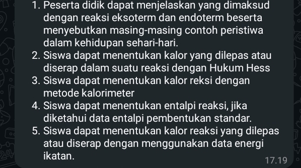 Peserta didik dapat menjelaskan yang dimaksud 
dengan reaksi eksoterm dan endoterm beserta 
menyebutkan masing-masing contoh peristiwa 
dalam kehidupan sehari-hari. 
2. Siswa dapat menentukan kalor yang dilepas atau 
diserap dalam suatu reaksi dengan Hukum Hess 
3. Siswa dapat menentukan kalor reksi dengan 
metode kalorimeter 
4. Siswa dapat menentukan entalpi reaksi, jika 
diketahui data entalpi pembentukan standar. 
。 5. Siswa dapat menentukan kalor reaksi yang dilepas
0 atau diserap dengan menggunakan data energi
24 ikatan.
17.19