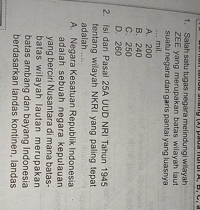 pada nurul A, B, C, a
1. Salah satu tugas negara melindungi wilayah
ZEE yang merupakan batas wilayah laut
suatu negara dari garis pantai yang luasnya
... mil.
A. 200
B. 240
C. 250
D. 260
2. Isi dari Pasal 25A UUD NRI Tahun 1945
tentang wilayah NKRI yang paling tepat
adalah ....
A. Negara Kesatuan Republik Indonesia
adalah sebuah negara kepulauan
yang berciri Nusantara di mana batas-
batas wilayah lautan merupakan
batas ambang dan bayang Indonesia
berdasarkan landas kontinen, landas