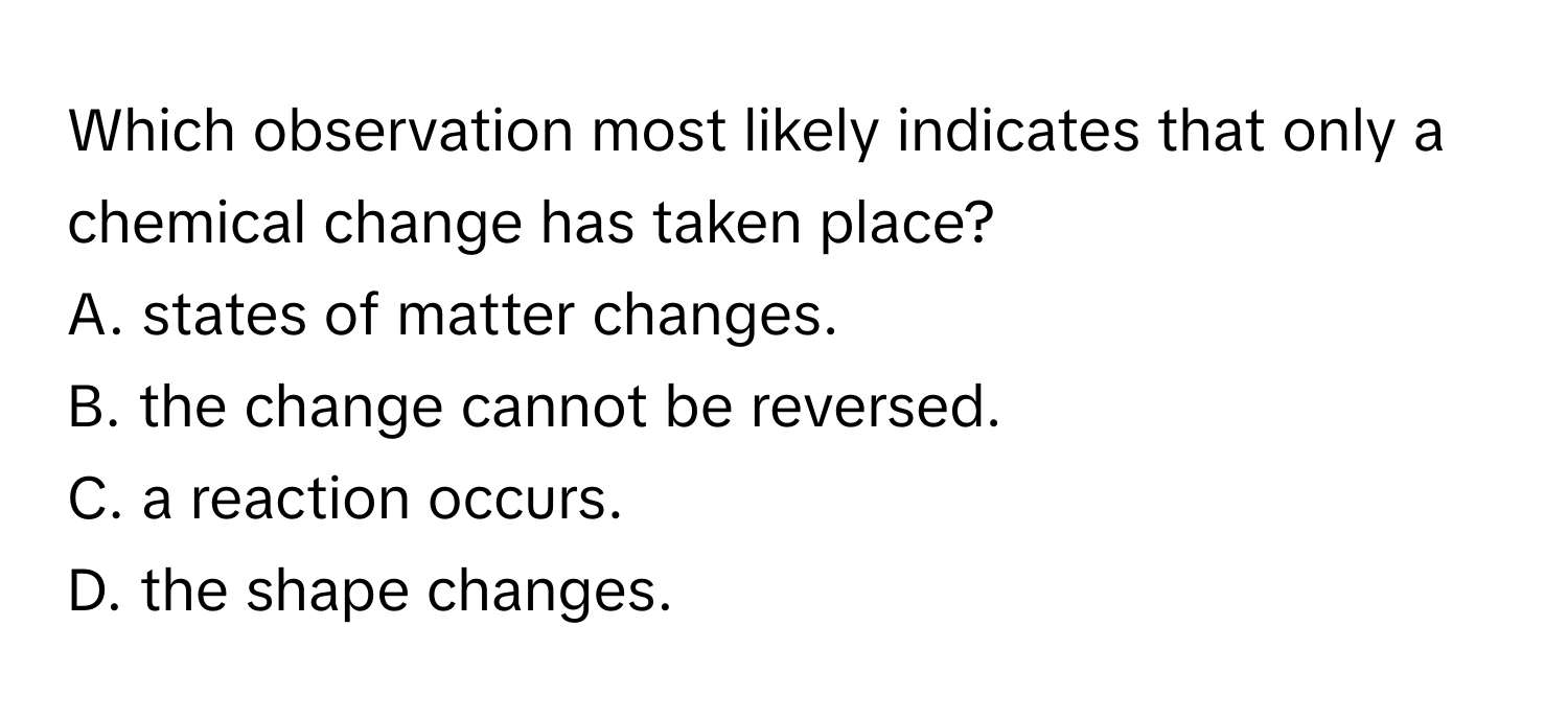 Which observation most likely indicates that only a chemical change has taken place?

A. states of matter changes. 
B. the change cannot be reversed.
C. a reaction occurs. 
D. the shape changes.