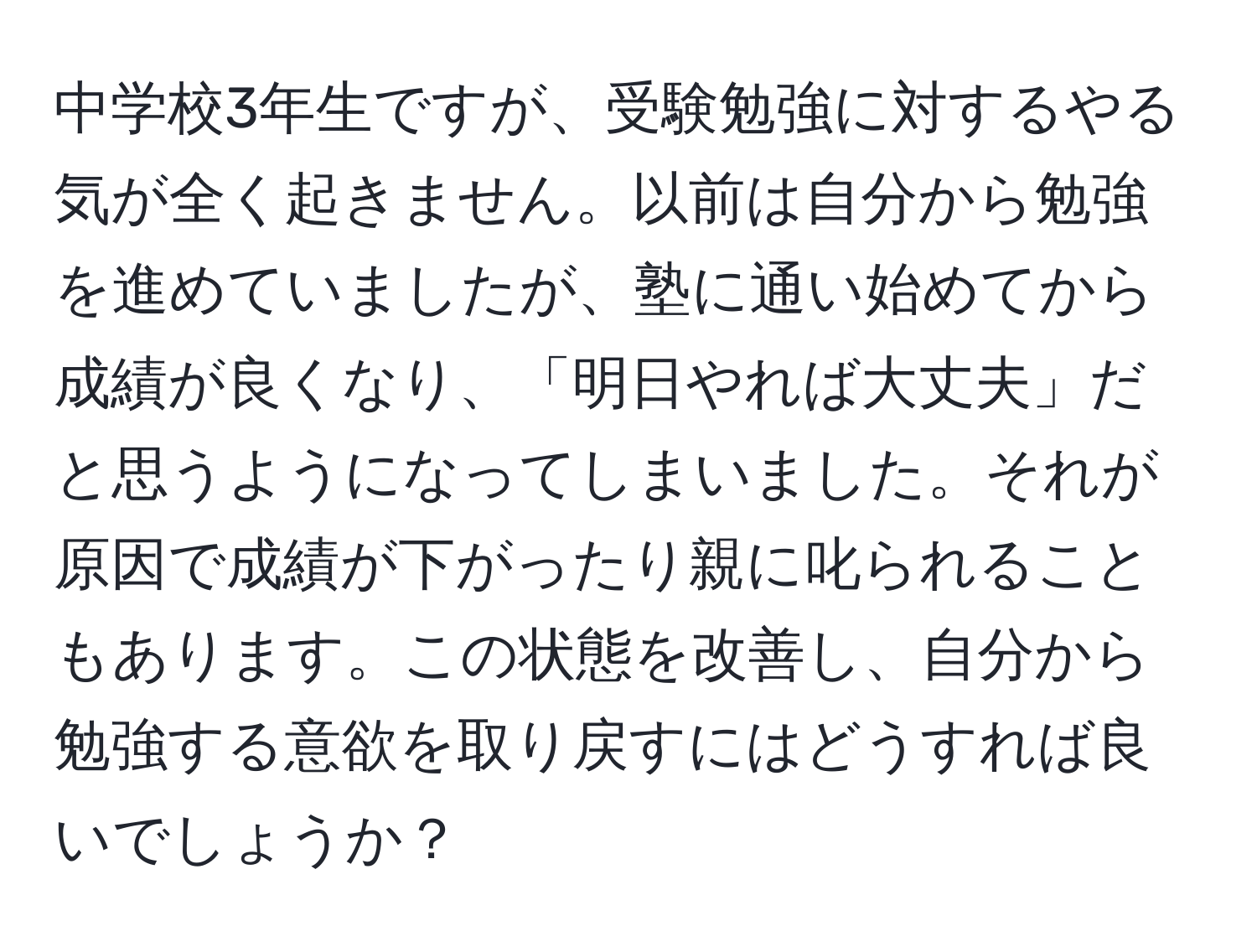 中学校3年生ですが、受験勉強に対するやる気が全く起きません。以前は自分から勉強を進めていましたが、塾に通い始めてから成績が良くなり、「明日やれば大丈夫」だと思うようになってしまいました。それが原因で成績が下がったり親に叱られることもあります。この状態を改善し、自分から勉強する意欲を取り戻すにはどうすれば良いでしょうか？