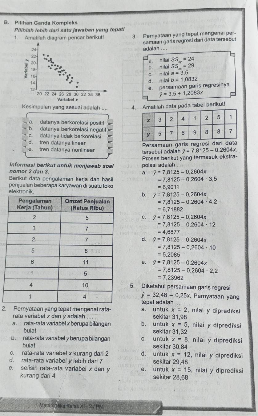 Pilihan Ganda Kompleks
Pilihlah lebih dari satu jawaban yang tepat!
1. Amatilah diagram pencar berikut! 3. Pernyataan yang tepat mengenai per-
samaan garis regresi dari data tersebut
adalah ....
a. nilai SS_xy=24
b. nilai SS_xx=29
c. nilai a=3,5
d. nilai b=1,0832
e. persamaan garis regresinya
hat y=3,5+1,2083x
Kesimpulan yang sesuai adalah .... 4. Amatilah data pada tabel berikut!
a. datanya berkorelasi positif
b. datanya berkorelasi negatif
c. datanya tidak berkorelasi
d. tren datanya linear
Persamaan garis regresi dari data
e. tren datanya nonlinear
tersebut adalah hat y=7,8125-0,2604x.
Proses berikut yang termasuk ekstra-
Informasi berikut untuk menjawab soal polasi adalah ....
nomor 2 dan 3.
a. hat y=7,8125-0,2604x
Berikut data pengalaman kerja dan hasil
=7,8125-0,2604· 3,5
penjualan beberapa karyawan di suatu toko =6,9011
elektronik.
b. hat y=7,8125-0,2604x
=7,8125-0,2604· 4,2
=6,71882
C. hat y=7,8125-0,2604x
=7,8125-0,2604· 12
=4,6877
d. hat y=7,8125-0,2604x
=7,8125-0,2604· 10
=5,2085
e. hat y=7,8125-0,2604x
=7,8125-0,2604· 2,2
=7,23962
5. Diketahui persamaan garis regresi
hat y=32,48-0,25x. Pernyataan yang
tepat adalah ....
2. Pernyataan yang tepat mengenai rata- a. untuk x=2 , nilai y diprediksi
rata variabel x dan y adalah .... sekitar 31,98
a. rata-rata variabel x berupa bilangan b. untuk x=5 , nilai y diprediksi
bulat sekitar 31,32
b. rata-rata variabel y berupa bilangan c. untuk x=8 , nilai y diprediksi
bulat sekitar 30,84
c. rata-rata variabel x kurang dari 2 d. untuk x=12 , nilai y diprediksi
d. rata-rata variabel y lebih dari 7 sekitar 29,48
e. selisih rata-rata variabel x dan y e. untuk x=15 , nilai y diprediksi
kurang dari 4 sekitar 28,68
Matematika Kelas X1-2/PN