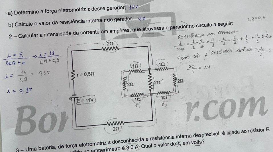 Determine a força eletromotriz ε desse gerador; 1 2 
b) Calcule o valor da resistência interna r do gerador. ∞
2 - Calcular a intensidade da corrente em ampères, que atravessa o gerador no circuito a seguir:
Bo
3 - Uma bateria, de força eletromotriz ε desconhecida e resistência intna desprezível, é ligada ao resistor R
n amperímetro é 3,0 A. Qual o valor de ε, em volts?