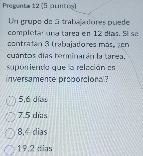 Pregunta 12 (5 puntos)
Un grupo de 5 trabajadores puede
completar una tarea en 12 días. Si se
contratan 3 trabajadores más, ¿en
cuántos días terminarán la tarea,
suponiendo que la relación es
inversamente proporcional?
5,6 días
7,5 días
8,4 días
19,2 días