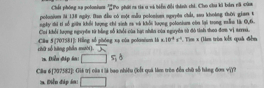 Chất phóng xạ polonium beginarrayr 210 84endarray P Po phát ra tia α và biến đổi thành chì. Cho chu kì bán rã của 
polonium là 138 ngày. Ban đầu có một mẫu polonium nguyên chất, sau khoảng thời gian t 
ngày thỉ tỉ số giữa khổi lượng chỉ sinh ra và khối lượng polonium còn lại trong mẫu là 0, 6. 
Coi khối lượng nguyên tử bằng số khối của hạt nhân của nguyên tử đó tinh theo đơn vị aru. 
Câu 5[707581]: Hầng số phóng xạ của polonium là x:10^(-8)s^(-1). Tim x (làm tròn kết quả đến 
chữ số hàng phần mười). 
& Điền đáp án: 
Câu 6[707582]: Giá trị của t là bao nhiêu (kết quả làm tròn đến chữ số hàng đơn vị)? 
& Điền đáp án: