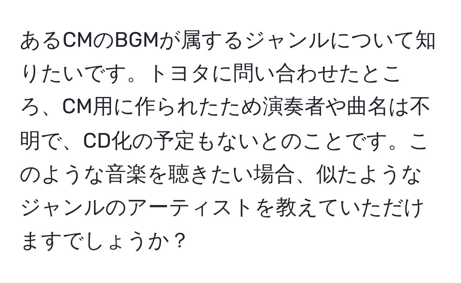 あるCMのBGMが属するジャンルについて知りたいです。トヨタに問い合わせたところ、CM用に作られたため演奏者や曲名は不明で、CD化の予定もないとのことです。このような音楽を聴きたい場合、似たようなジャンルのアーティストを教えていただけますでしょうか？