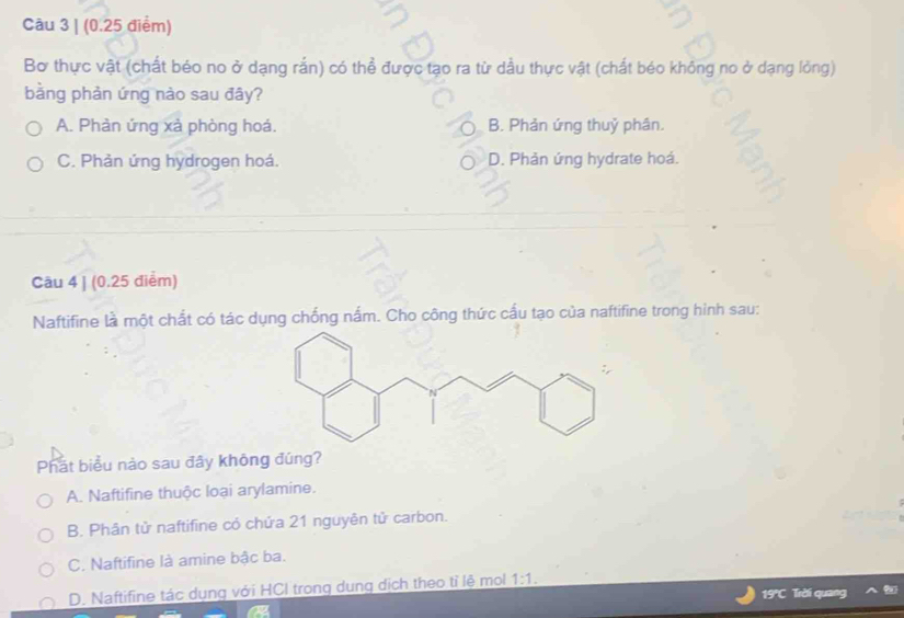 Bơ thực vật (chất béo no ở dạng rắn) có thể được tạo ra từ dầu thực vật (chất béo không no ở dạng lỏng)
bằng phản ứng nào sau đây?
A. Phản ứng xả phòng hoá. B. Phản ứng thuỷ phân.
C. Phản ứng hydrogen hoá. D. Phản ứng hydrate hoá.
Câu 4 | (0.25 điểm)
Naftifine là một chất có tác dụng chống nắm. Cho công thức cấu tạo của naftifine trong hình sau:
Phát biểu nào sau đây không đúng?
A. Naftifine thuộc loại arylamine.
B. Phân tử naftifine có chứa 21 nguyên tử carbon.
C. Naftifine là amine bậc ba.
D. Naftifine tác dụng với HCI trong dung dịch theo tỉ lệ mol 1:1. 
19C Trời quang