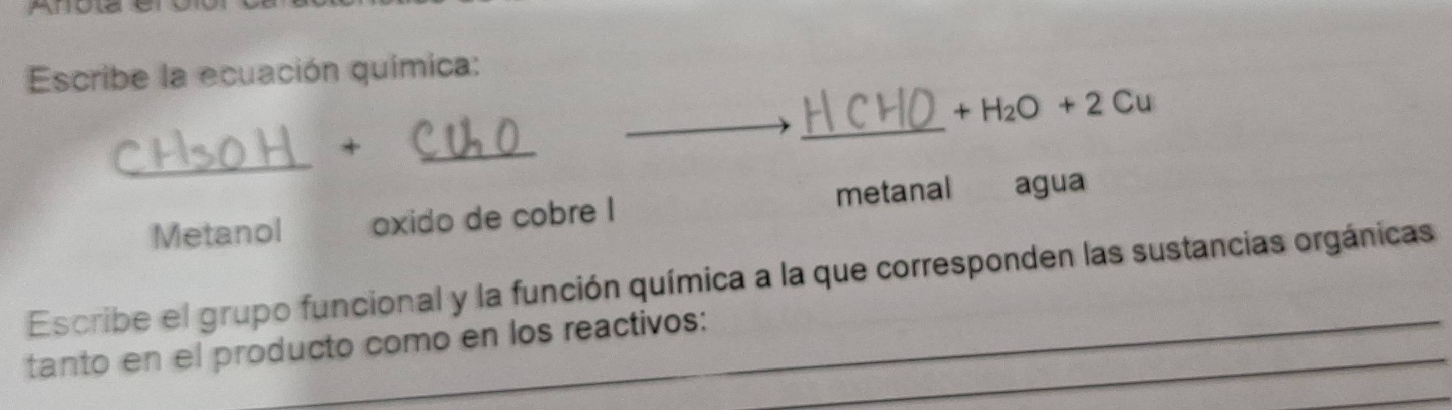 Escribe la ecuación química:
_
+H_2O+2Cu
_
+
_
Metanol oxido de cobre I metanal agua
Escribe el grupo funcional y la función química a la que corresponden las sustancias orgánicas
tanto en el producto como en los reactivos:_
_