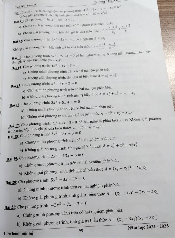 Trường THCST
Tài liệu Toán 9
Bài 10: Gọi x1, x: là hai nghiệm của phương trình: A=x_1^(2+x_2^2-x_1^2x_2^2 4x^2)-3x-1=0 (x là ẩn)
Không giải phương trình, hãy tính giá trị của
Bài 11: Cho phương trình: x^2-5x-2=0.
a) Chứng minh phương trình trên luôn có 2 nghiệm phân biệt
b) Không giải phương trinh, hãy tính giá trị của biểu thức : A=frac x_1+2x_2+frac x_2+2x_1 x_1,x_2
Bài 12: Cho phương trinh: 2x^2-3x-1=0 có 2 nghiệm là x_1;x_2
Không giải phương trình, hãy tính giá trị của biểu thức : A=frac x_1-1x_2+1+frac x_2-1x_1+1
Bài 13: Cho phương trình 5x^2+2x-1=0 có hai nghiệm x₁, x₂. Không giải phương trình, hãy
tỉnh giá trị của biểu thức (x_1-x_2)^2.
Bài 14: Cho phương trinh: 4x^2+4x-3=0
a) Chứng minh phương trình trên có hai nghiệm phân biêt.
b) Không giải phương trình, tính giá trị biểu thức A=x_1^(2+x_2^2
Bài 15: Cho phương trình: x^2)-5x-2=0
a) Chứng minh phương trình trên có hai nghiệm phân biệt.
b) Không giải phương trình, tính giá trị biểu thức A=x_1^(2+x_2^2+x_1)+x_2
Bài 16: Cho phương trình: 3x^2+5x+1=0
a) Chứng minh phương trình trên có hai nghiệm phân biêt.
b) Không giải phương trình, tính giá trị biểu thức A=x_1^(2+x_2^2-x_1)x_2
Bài 17: Cho phương trình: 7x^2+4x-3=0 có hai nghiệm phân biệt xị; x2 Không giải phương
trình trên, hãy tính giá trị của biểu thức: A=x_1^(2+x_2^2-x_1)x_2.
Bài 18: Cho phương trình: 2x^2+8x+5=0
a) Chứng minh phương trình trên có hai nghiệm phân biêt.
b) Không giải phương trình, tính giá trị biểu thức A=x_1^(2+x_2^2-x_1^2x_2^2
Bài 19: Cho phương trình: 2x^2)-13x-6=0
a) Chứng minh phương trình trên có hai nghiệm phân biêt.
b) Không giải phương trình, tính giá trị biểu thức A=(x_1-x_2)^2-4x_1x_2
Bài 20: Cho phương trình: 5x^2-3x-15=0
a) Chứng minh phương trình trên có hai nghiệm phân biêt.
b) Không giải phương trình, tính giá trị biểu thức A=(x_1-x_2)^2-2x_1-2x_2
Bài 21: Cho phương trình: -3x^2-7x-3=0
a)  Chứng minh phương trình trên có hai nghiệm phân biêt.
b) Không giải phương trình, tính giá trị biểu thức A=(x_1-3x_2)(x_2-3x_1)
59
Năm học 2024 - 2025
Lưu hành nội bộ