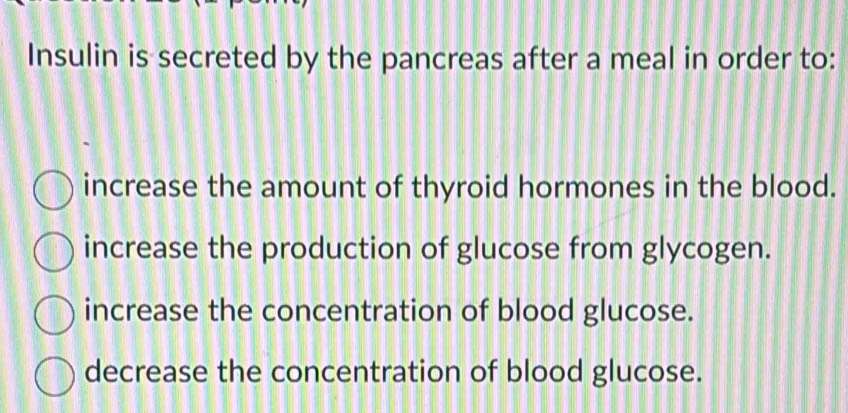 Insulin is secreted by the pancreas after a meal in order to:
increase the amount of thyroid hormones in the blood.
increase the production of glucose from glycogen.
increase the concentration of blood glucose.
decrease the concentration of blood glucose.