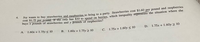 Joy wants to buy strawberries and raspberries to bring to a party. Strawberries cost $1.60 per pound and raspberries
cost $1.75 per pound. If she only has $10 to spend on berries, which inequality represents the situation where she
buys x pounds of strawberries and y pounds of raspberries?
A. 1.60x+1.75y≤ 10 B. 1.60x+1.75y≥ 10 C. 1.75x+1.60y≤ 10 D. 1.75x+1.60y≥ 10