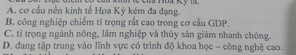 Của Hoa Kỷ là.
A. cơ cấu nền kinh tế Hρa Kỳ kém đa dạng.
B. công nghiệp chiếm tỉ trọng rất cao trong cơ cấu GDP.
C. tỉ trọng ngành nông, lâm nghiệp và thủy sản giảm nhanh chóng.
D. đang tập trung vào lĩnh vực có trình độ khoa học - công nghệ cao.