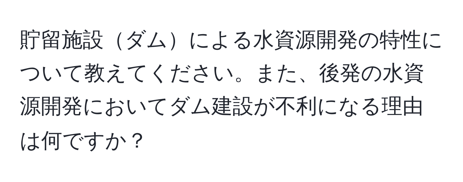 貯留施設ダムによる水資源開発の特性について教えてください。また、後発の水資源開発においてダム建設が不利になる理由は何ですか？