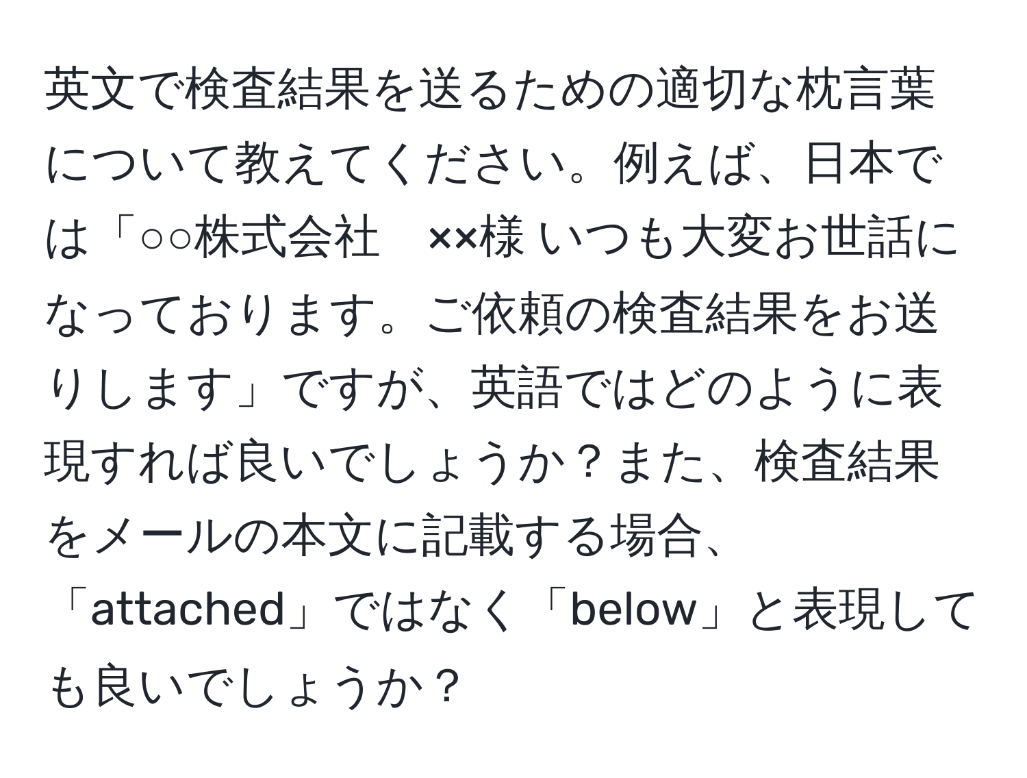 英文で検査結果を送るための適切な枕言葉について教えてください。例えば、日本では「○○株式会社　××様 いつも大変お世話になっております。ご依頼の検査結果をお送りします」ですが、英語ではどのように表現すれば良いでしょうか？また、検査結果をメールの本文に記載する場合、「attached」ではなく「below」と表現しても良いでしょうか？