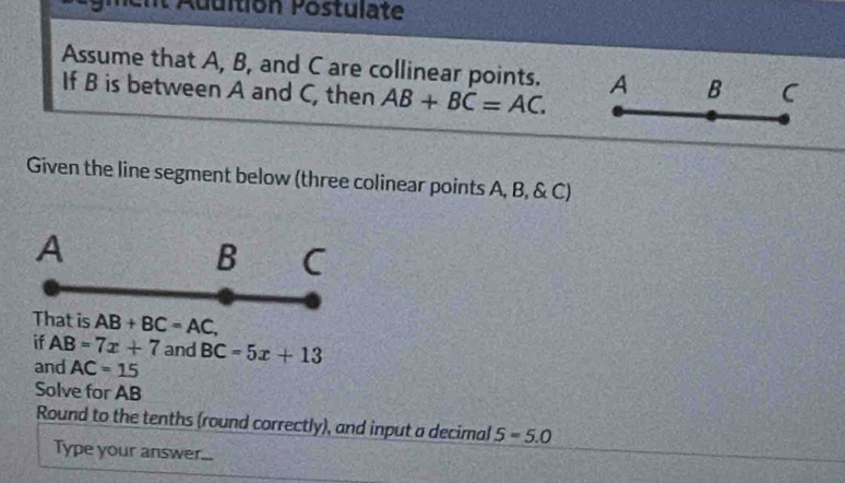 Ent Addition Postulate 
Assume that A, B, and C are collinear points. A B C
If B is between A and C, then AB+BC=AC. 
Given the line segment below (three colinear points A, B, & C)
A
B C
That is AB+BC=AC, 
if AB=7x+7 and BC=5x+13
and AC=15
Solve for AB
Round to the tenths (round correctly), and input a decimal 5=5.0
Type your answer...