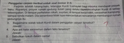 tavoM Penggalan cerpen berikut untuk soal nomor 3-5. 
Parjimin adalah tukang batu, tetangga Kurdi. Lumayan bagi mereka mendapat proyek 
*'' baru. Rupanya, proyek rumah gedung ituah yang selalu diperbincangkan Kurdi di setiap 
kesempatan. Di tempat perhelatan nikah, supitan, di tempat kerja bakti, sarasehan kampung. 
sampai ronda malam. Dia senantiasa tidak lupa menceritakan rencananya membangun rumah 
gedungnya itu. 
3. Bagaimana watak tokoh Kurdi dalam penggalan cerpen tersebut? 
Jawab:_ 
4. Apa arti kata sarasehan dalam teks tersebut? 
Jawab:_ 
5. Sebutkan tokoh dalam cerita! 
Jawab:_