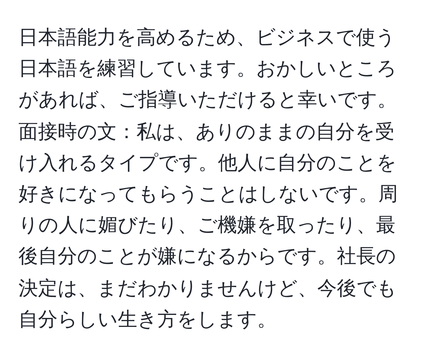 日本語能力を高めるため、ビジネスで使う日本語を練習しています。おかしいところがあれば、ご指導いただけると幸いです。面接時の文：私は、ありのままの自分を受け入れるタイプです。他人に自分のことを好きになってもらうことはしないです。周りの人に媚びたり、ご機嫌を取ったり、最後自分のことが嫌になるからです。社長の決定は、まだわかりませんけど、今後でも自分らしい生き方をします。