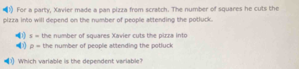 For a party, Xavier made a pan pizza from scratch. The number of squares he cuts the 
pizza into will depend on the number of people attending the potluck.
s= the number of squares Xavier cuts the pizza into
p= the number of people attending the potluck 
Which variable is the dependent variable?