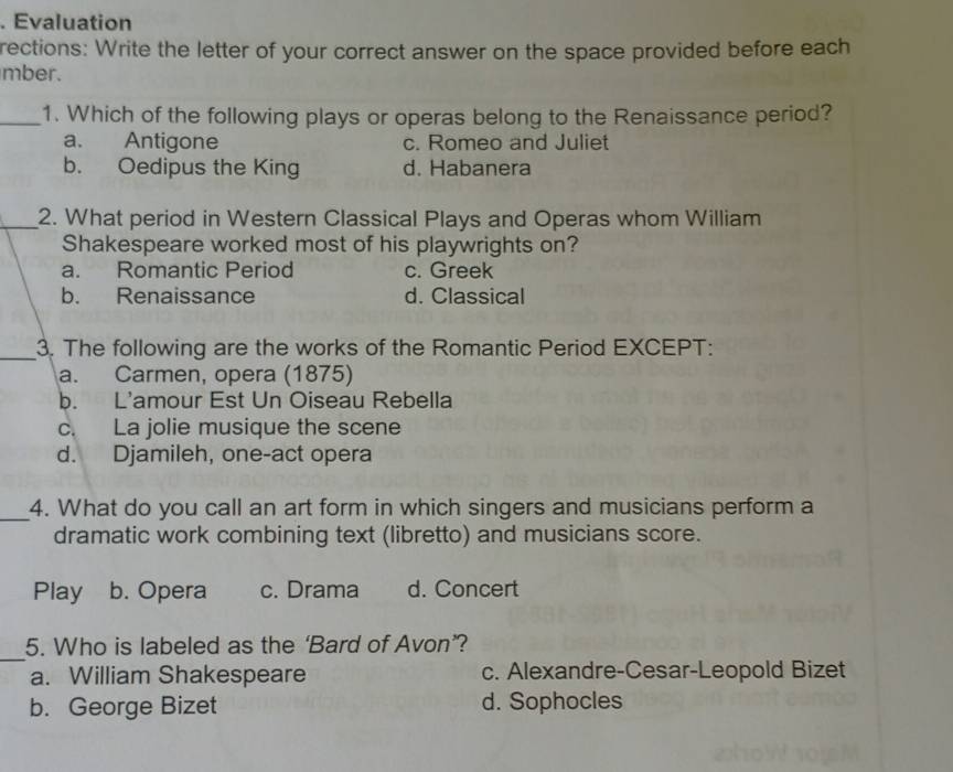 Evaluation
rections: Write the letter of your correct answer on the space provided before each
mber.
_1. Which of the following plays or operas belong to the Renaissance period?
a. Antigone c. Romeo and Juliet
b. Oedipus the King d. Habanera
_2. What period in Western Classical Plays and Operas whom William
Shakespeare worked most of his playwrights on?
a. Romantic Period c. Greek
b. Renaissance d. Classical
_
3. The following are the works of the Romantic Period EXCEPT:
a. Carmen, opera (1875)
b. L'amour Est Un Oiseau Rebella
c. La jolie musique the scene
d. Djamileh, one-act opera
_4. What do you call an art form in which singers and musicians perform a
dramatic work combining text (libretto) and musicians score.
Play b. Opera c. Drama d. Concert
_
5. Who is labeled as the ‘Bard of Avon’?
a. William Shakespeare c. Alexandre-Cesar-Leopold Bizet
b. George Bizet d. Sophocles