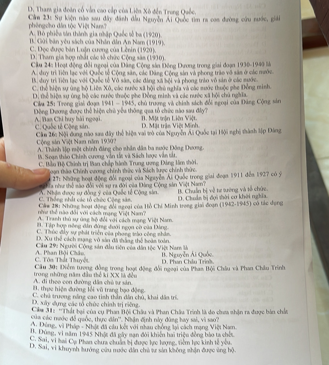 D. Tham gia đoàn cố vấn cao cấp của Liên Xô đến Trung Quốc.
Câu 23: Sự kiện nào sau đây đánh dầu Nguyễn Ái Quốc tìm ra con đường cứu nước, giải
phóngcho dân tộc Việt Nam?
A, Bỏ phiếu tán thành gia nhập Quốc tế ba (1920).
B. Gửi bản yêu sách của Nhân dân An Nam (1919).
C. Dọc được bản Luận cương của Lênin (1920).
D. Tham gia hợp nhất các tổ chức Cộng sản (1930).
Cu 24: Hoạt động đổi ngoại của Đẳng Cộng sản Đông Dương trong giai đoạn 1930-1940 là
A. duy trì liền lạc với Quốc tế Cộng sản, các Đảng Cộng sản và phong trào vô sản ở các nước.
B. duy trì liên lạc với Quốc tế Vô sản, các đảng xã hội và phong trào vô sản ở các nước.
C. thể hiện sự ủng hộ Liên Xô, các nước xã hội chủ nghĩa và các nước thuộc phe Đồng mình.
D. thể hiện sự ủng hộ các nước thuộc phe Đồng minh và các nước xã hội chủ nghĩa.
Câu 25: Trong giai đoạn 1941-1945 , chủ trượng và chính sách đổi ngoại của Đảng Cộng sản
Động Dương được thể hiện chủ yểu thông qua tổ chức nào sau đây?
A. Ban Chỉ huy hải ngoại. B. Mặt trận Liên Việt.
C. Quốc tế Cộng sản. D. Mặt trận Việt Minh.
Câu 26: Nội dung nào sau đây thể hiện vai trò của Nguyễn Ái Quốc tại Hội nghị thành lập Đảng
Cộng sản Việt Nam năm 1930?
A. Thành lập một chính đảng cho nhân dân ba nước Đông Dương.
B. Soạn thảo Chính cương vẫn tắt và Sách lược vấn tất.
C. Bầu Bộ Chính trị Ban chấp hành Trung ương Đảng lâm thời.
Hoạn thảo Chính cương chính thức và Sách lược chính thức.
* 27: Những hoạt động đổi ngoại của Nguyễn Ái Quốc trong giai đoạn 1911 đến 1927 có ý
nghĩa như thể nào đối với sự ra đời của Đảng Cộng sản Việt Nam?
A. Nhận được sự đồng ý của Quốc tế Cộng sản. B. Chuẩn bị về tư tướng và tổ chức.
C. Thống nhất các tổ chức Cộng sản.  D. Chuẩn bị đợi thời cơ khởi nghĩa.
Câu 28: Những hoạt động đổi ngoại của Hồ Chí Minh trong giai đoạn (1942-1945) có tác dụng
như thể nào đối với cách mạng Việt Nam?
A. Tranh thủ sự ủng hộ đổi với cách mạng Việt Nam.
B. Tập hợp nông dân đứng dưới ngọn cờ của Đảng.
C. Thúc đầy sự phát triển của phong trào công nhân.
D. Xu thể cách mạng vô sản đã thắng thể hoàn toàn.
Câu 29: Người Cộng sản đầu tiên của dân tộc Việt Nam là
A. Phan Bội Châu.
B. Nguyễn Ái Quốc.
C. Tôn Thất Thuyết.  D. Phan Châu Trinh.
Câu 30: Điểm tương đồng trong hoạt động đổi ngoại của Phan Bội Châu và Phan Châu Trinh
trong những năm đầu thể kỉ XX là đều
A. đi theo con đường dân chủ tư sản.
B. thực hiện đường lối vũ trang bạo động.
C. chủ trường nâng cao tỉnh thần dân chủ, khai dân trí.
D. xây dựng các tổ chức chính trị riêng.
Câầu 31: “Thất bại của cụ Phan Bội Châu và Phan Châu Trinh là do chưa nhận ra được bản chất
của các nước để quốc, thực dân''. Nhận định này đúng hay sai, vì sao?
A Đúng, vì Pháp - Nhật đã câu kết với nhau chống lại cách mạng Việt Nam.
B. Đúng, vì năm 1945 Nhật đã gây nạn đói khiến hai triệu đồng bào ta chết.
C. Sai, vì hai Cụ Phan chưa chuẩn bị được lực lượng, tiểm lực kinh tế yếu.
D. Sai, vì khuynh hướng cứu nước dân chủ tư sản không nhận được ủng hộ.