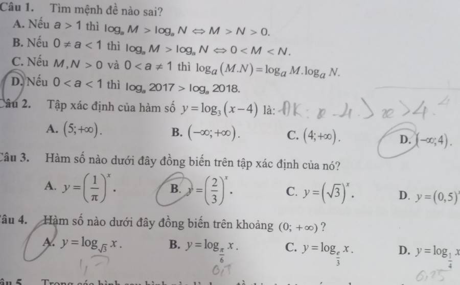 Tìm mệnh đề nào sai?
A. Nếu a>1 thì log _aM>log _aNLeftrightarrow M>N>0.
B. Nếu 0!= a<1</tex> thì log _aM>log _aNLeftrightarrow 0 .
C. Nếu M,N>0 và 0 nì log _a(M.N)=log _aM.log _aN.
D. Nếu 0 thì log _a2017>log _a2018. 
âu 2. Tập xác định của hàm số y=log _3(x-4) là:
A. (5;+∈fty ). B. (-∈fty ;+∈fty ). C. (4;+∈fty ). D. (-∈fty ;4). 
Câu 3. Hàm số nào dưới đây đồng biến trên tập xác định của nó?
A. y=( 1/π  )^x. B. y=( 2/3 )^x. C. y=(sqrt(3))^x. D. y=(0,5)
Câu 4. Hàm số nào dưới đây đồng biến trên khoảng (0;+∈fty ) ?
A. y=log _sqrt(3)x. B. y=log _ π /6 x. C. y=log _ e/3 x. D. y=log _ 1/4 x