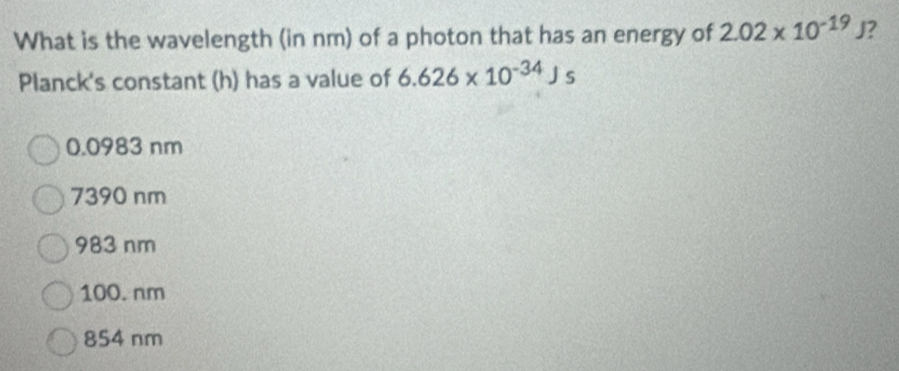 What is the wavelength (in nm) of a photon that has an energy of 2.02* 10^(-19)J 2
Planck's constant (h) has a value of 6.626* 10^(-34)Js
0.0983 nm
7390 nm
983 nm
100. nm
854 nm