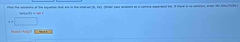 Find the solutions of the equation that are in the interval [0,2π ). (Enter your answers as a comma-separated list. If there is no solution, enter NO SOLUTION.)
tan (x/2)=cot x
x=|
Need Help? Read it