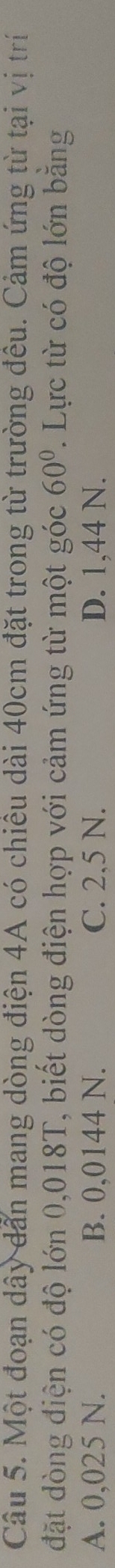 Một đoạn dây dẫn mang dòng điện 4A có chiêu dài 40cm đặt trong từ trường đêu. Cảm ứng từ tại vị trí
đặt dòng điện có độ lớn 0,018T, biết dòng điện hợp với cảm ứng từ một góc 60°. Lực từ có độ lớn bằng
A. 0,025 N. B. 0,0144 N. C. 2,5 N. D. 1,44 N.