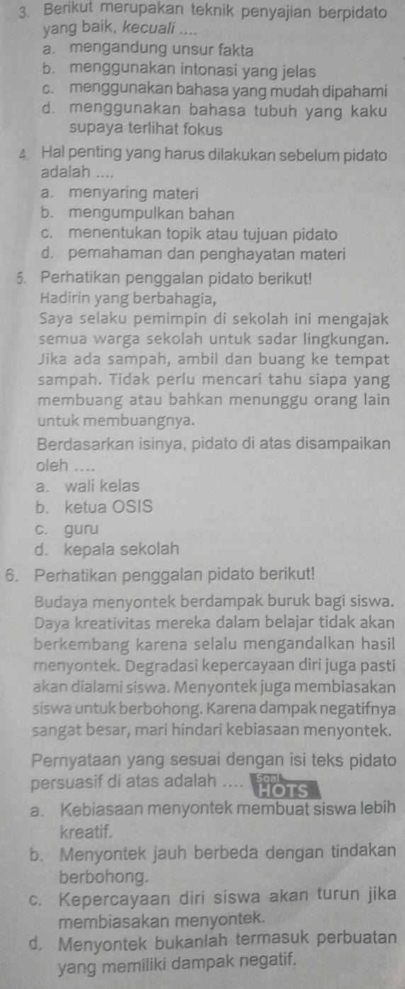 Berikut merupakan teknik penyajian berpidato
yang baik, kecuali ....
a. mengandung unsur fakta
b. menggunakan intonasi yang jelas
c. menggunakan bahasa yang mudah dipahami
d. menggunakan bahasa tubuh yang kaku
supaya terlihat fokus
4. Hal penting yang harus dilakukan sebelum pidato
adalah ....
a. menyaring materi
b. mengumpulkan bahan
c. menentukan topik atau tujuan pidato
d. pemahaman dan penghayatan materi
5. Perhatikan penggalan pidato berikut!
Hadirin yang berbahagia,
Saya selaku pemimpin di sekolah ini mengajak
semua warga sekolah untuk sadar lingkungan.
Jika ada sampah, ambil dan buang ke tempat
sampah. Tidak perlu mencari tahu siapa yang
membuang atau bahkan menunggu orang lain
untuk membuangnya.
Berdasarkan isinya, pidato di atas disampaikan
oleh ....
a. wali kelas
b. ketua OSIS
c. guru
d. kepala sekolah
6. Perhatikan penggalan pidato berikut!
Budaya menyontek berdampak buruk bagi siswa.
Daya kreativitas mereka dalam belajar tidak akan
berkembang karena selalu mengandalkan hasil
menyontek. Degradasi kepercayaan diri juga pasti
akan dialami siswa. Menyontek juga membiasakan
síswa untuk berbohong. Karena dampak negatifnya
sangat besar, mari hindari kebiasaan menyontek.
Pernyataan yang sesuai dengan isi teks pidato
persuasif di atas adalah .... hOts
a. Kebiasaan menyontek membuat siswa lebih
kreatif.
b. Menyontek jauh berbeda dengan tindakan
berbohong.
c. Kepercayaan diri siswa akan turun jika
membiasakan menyontek.
d. Menyontek bukanlah termasuk perbuatan
yang memiliki dampak negatif.