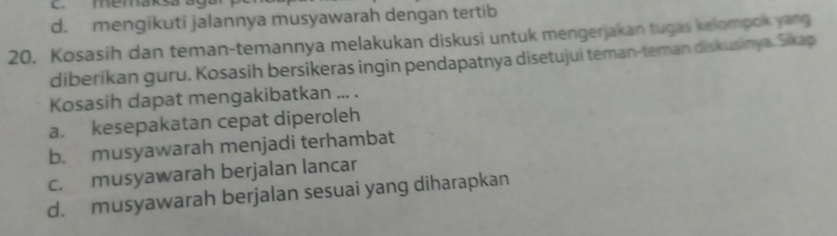 C. memaksa aga
d. mengikuti jalannya musyawarah dengan tertib
20. Kosasih dan teman-temannya melakukan diskusi untuk mengerjakan tugas kelompok yang
diberikan guru. Kosasih bersikeras ingin pendapatnya disetujui teman-teman diskusinya. Sikap
Kosasih dapat mengakibatkan ... .
a. kesepakatan cepat diperoleh
b. musyawarah menjadi terhambat
c. musyawarah berjalan lancar
d. musyawarah berjalan sesuai yang diharapkan