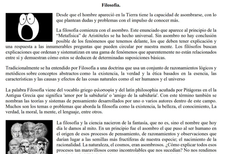 Filosofía.
Desde que el hombre apareció en la Tierra tiene la capacidad de asombrarse, con lo
que plantean dudas y problemas con el impulso de conocer más.
La filosofía comienza con el asombro. Este enunciado que aparece al principio de la
“Metafísica” de Aristóteles se ha hecho universal. Sin asombro no hay conclusión
posible de los fenómenos que tenemos delante, los que deben tener explicación y
una respuesta a las innumerables preguntas que pueden circular por nuestra mente. Los filósofos buscan
explicaciones que ordenan y sistematizan en una gama de fenómenos que aparentemente no están relacionados
entre sí y demuestran cómo estos se deducen de determinadas suposiciones básicas.
Tradicionalmente se ha entendido por Filosofía a una doctrina que usa un conjunto de razonamientos lógicos y
metódicos sobre conceptos abstractos como la existencia, la verdad y la ética basados en la esencia, las
características y las causas y efectos de las cosas naturales como el ser humanos y el universo
La palabra Filosofía viene del vocablo griego φιλοσοφíα y del latín philosophia acuñada por Pitágoras en el la
Antigua Grecia que significa 'amor por la sabiduría' o 'amigo de la sabiduría'. Con este término también se
nombran las teorías y sistemas de pensamiento desarrollados por uno o varios autores dentro de este campo.
Muchos son los temas o problemas que aborda la filosofía como la existencia, la belleza, el conocimiento, La
verdad, la moral, la mente, el lenguaje, entre otros.
La filosofía y la ciencia nacieron de la fantasía, que no es, sino el nombre que hoy
día le damos al mito. En un principio fue el asombro el que puso al ser humano en
el origen de esos procesos de pensamiento, de razonamientos y observaciones que
darían lugar a las semillas más fructíferas de nuestra especie; el nacimiento de la
racionalidad. La naturaleza, el cosmos, eran asombrosos. ¿Cómo explicar todos esos
procesos tan maravillosos como incontrolables que nos sucedían? No nos rendimos