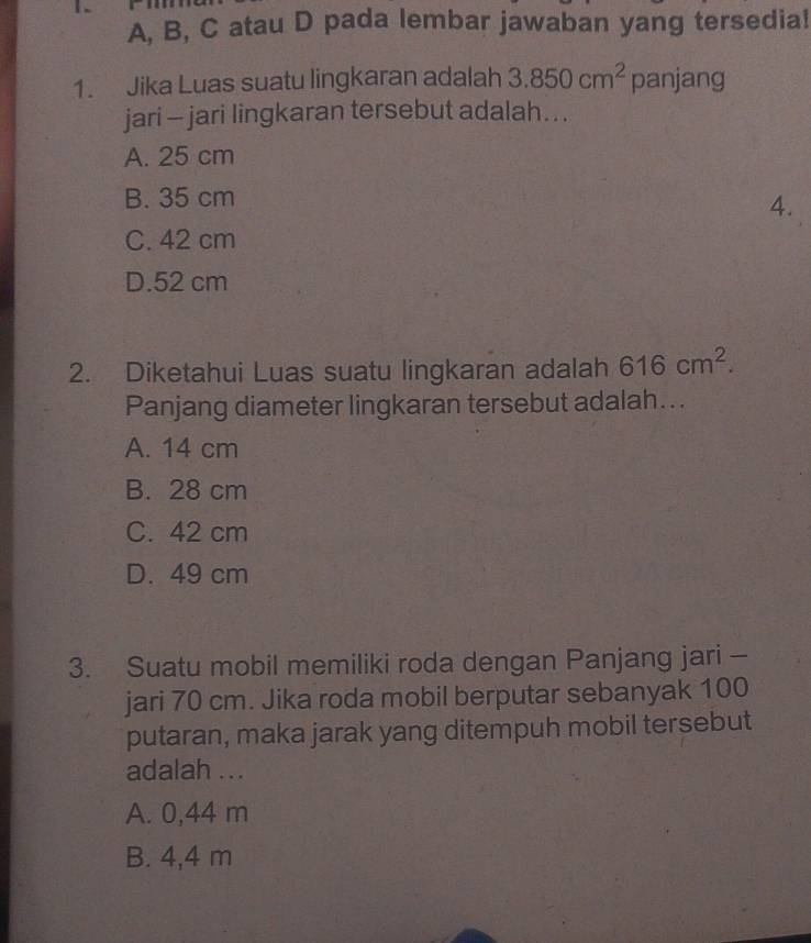 A, B, C atau D pada lembar jawaban yang tersedia!
1. Jika Luas suatu lingkaran adalah 3.850cm^2 panjang
jari - jari lingkaran tersebut adalah. . .
A. 25 cm
B. 35 cm
4.
C. 42 cm
D. 52 cm
2. Diketahui Luas suatu lingkaran adalah 616cm^2. 
Panjang diameter lingkaran tersebut adalah...
A. 14 cm
B. 28 cm
C. 42 cm
D. 49 cm
3. Suatu mobil memiliki roda dengan Panjang jari -
jari 70 cm. Jika roda mobil berputar sebanyak 100
putaran, maka jarak yang ditempuh mobil tersebut
adalah ...
A. 0,44 m
B. 4,4 m