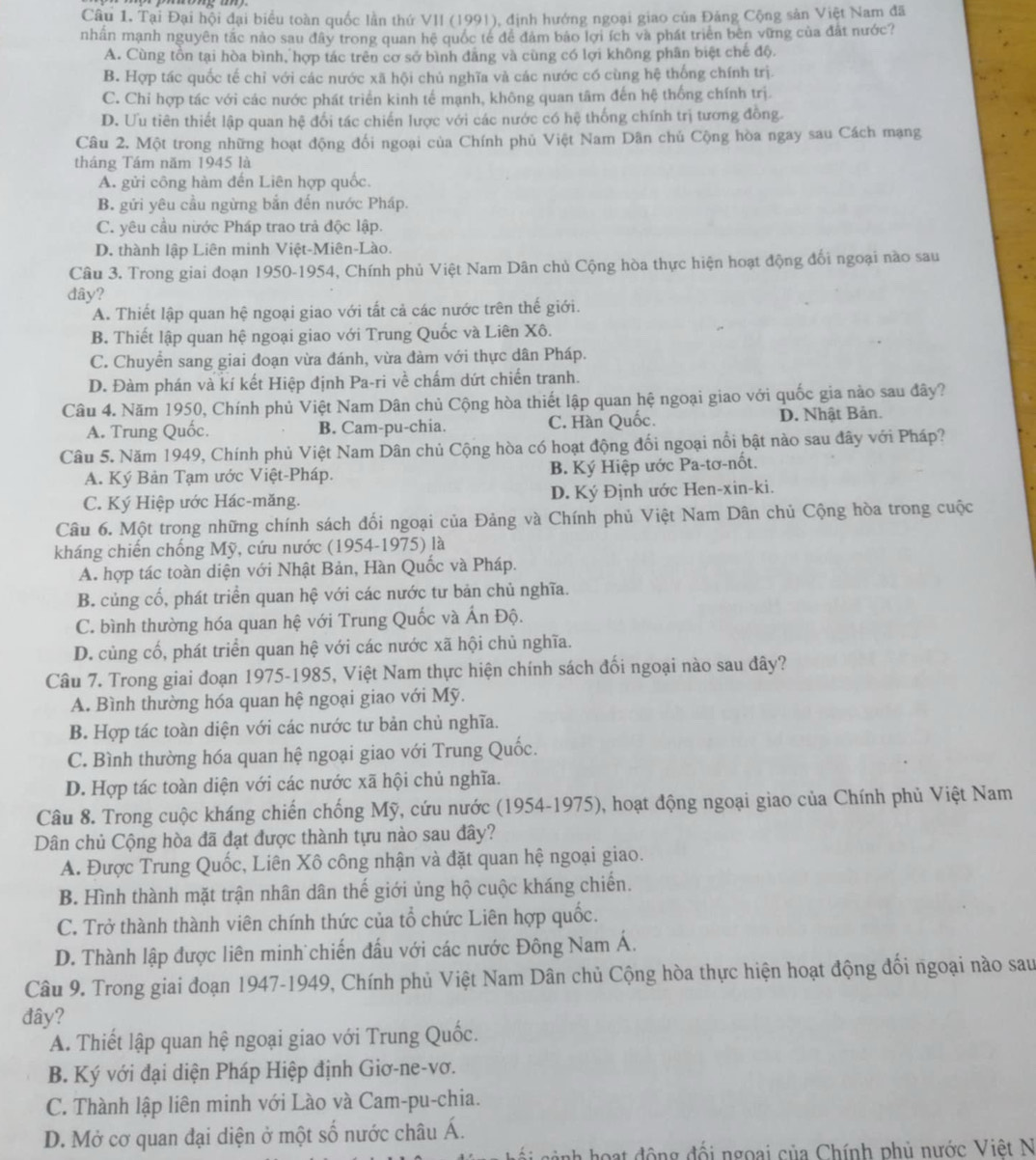 Tại Đại hội đại biểu toàn quốc lần thứ VII (1991), định hướng ngoại giao của Đảng Cộng sản Việt Nam đã
nhân mạnh nguyên tắc nào sau đây trong quan hệ quốc tế để đâm bảo lợi ích và phát triển bên vững của đất nước?
A. Cùng tồn tại hòa bình, hợp tác trên cơ sở bình đăng và cùng có lợi không phân biệt chế độ.
B. Hợp tác quốc tế chỉ với các nước xã hội chủ nghĩa và các nước có cùng hệ thống chính trị.
C. Chỉ hợp tác với các nước phát triển kinh tế mạnh, không quan tâm đến hệ thống chính trị.
D. Ưu tiên thiết lập quan hệ đổi tác chiến lược với các nước có hệ thống chính trị tương đồng.
Câu 2. Một trong những hoạt động đối ngoại của Chính phủ Việt Nam Dân chủ Cộng hòa ngay sau Cách mạng
tháng Tám năm 1945 là
A. gửi công hàm đến Liên hợp quốc.
B. gửi yêu cầu ngừng bắn đến nước Pháp.
C. yêu cầu nước Pháp trao trả độc lập.
D. thành lập Liên minh Việt-Miên-Lào.
Câu 3. Trong giai đoạn 1950-1954, Chính phủ Việt Nam Dân chủ Cộng hòa thực hiện hoạt động đối ngoại nào sau
dây?
A. Thiết lập quan hệ ngoại giao với tất cả các nước trên thế giới.
B. Thiết lập quan hệ ngoại giao với Trung Quốc và Liên Xô.
C. Chuyển sang giai đoạn vừa đánh, vừa đàm với thực dân Pháp.
D. Đàm phán và kí kết Hiệp định Pa-ri về chấm dứt chiến tranh.
Câu 4. Năm 1950, Chính phủ Việt Nam Dân chủ Cộng hòa thiết lập quan hệ ngoại giao với quốc gia nào sau đây?
A. Trung Quốc. B. Cam-pu-chia. C. Hàn Quốc. D. Nhật Bản.
Câu 5. Năm 1949, Chính phủ Việt Nam Dân chủ Cộng hòa có hoạt động đối ngoại nổi bật nào sau đây với Pháp?
A. Ký Bản Tạm ước Việt-Pháp. B. Ký Hiệp ước Pa-tơ-nốt.
C. Ký Hiệp ước Hác-măng. D. Ký Định ước Hen-xin-ki.
Câu 6. Một trong những chính sách đối ngoại của Đảng và Chính phủ Việt Nam Dân chủ Cộng hòa trong cuộc
kháng chiến chống Mỹ, cứu nước (1954-1975) là
A. hợp tác toàn diện với Nhật Bản, Hàn Quốc và Pháp.
B. củng cố, phát triển quan hệ với các nước tư bản chủ nghĩa.
C. bình thường hóa quan hệ với Trung Quốc và Ấn Độ.
D. củng cố, phát triển quan hệ với các nước xã hội chủ nghĩa.
Câu 7. Trong giai đoạn 1975-1985, Việt Nam thực hiện chính sách đối ngoại nào sau đây?
A. Bình thường hóa quan hệ ngoại giao với Mỹ.
B. Hợp tác toàn diện với các nước tư bản chủ nghĩa.
C. Bình thường hóa quan hệ ngoại giao với Trung Quốc.
D. Hợp tác toàn diện với các nước xã hội chủ nghĩa.
Câu 8. Trong cuộc kháng chiến chống Mỹ, cứu nước (1954-1975), hoạt động ngoại giao của Chính phủ Việt Nam
Dân chủ Cộng hòa đã đạt được thành tựu nào sau đây?
A. Được Trung Quốc, Liên Xô công nhận và đặt quan hệ ngoại giao.
B. Hình thành mặt trận nhân dân thế giới ủng hộ cuộc kháng chiến.
C. Trở thành thành viên chính thức của tổ chức Liên hợp quốc.
D. Thành lập được liên minh chiến đấu với các nước Đông Nam Á.
Câu 9. Trong giai đoạn 1947-1949, Chính phủ Việt Nam Dân chủ Cộng hòa thực hiện hoạt động đối ngoại nào sau
đây?
A. Thiết lập quan hệ ngoại giao với Trung Quốc.
B. Ký với đại diện Pháp Hiệp định Giơ-ne-vơ.
C. Thành lập liên minh với Lào và Cam-pu-chia.
D. Mở cơ quan đại diện ở một số nước châu Á.
* hoạt động đối ngoại của Chính phủ nước Việt N