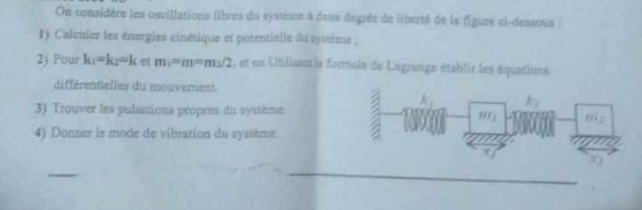 On considère les oscillations libres du systimx 4 deus degrés de liberté de la figure ci-dessous 
I) Calculer les énergies cinétique et potentielle du syssime ; 
2) Pour k_1=k_2=k C q E m_1=m=m_1/2 , et en Utilisant ls formule de Lagrange établir les équations 
différentielles du mouverent 

3). Trouver les pulsations propres du système a : 
4) Donner le mode de vibration du système 
_ 
_