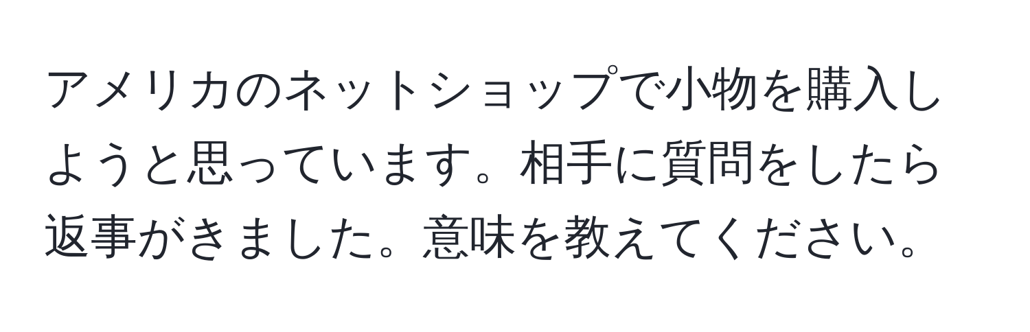 アメリカのネットショップで小物を購入しようと思っています。相手に質問をしたら返事がきました。意味を教えてください。