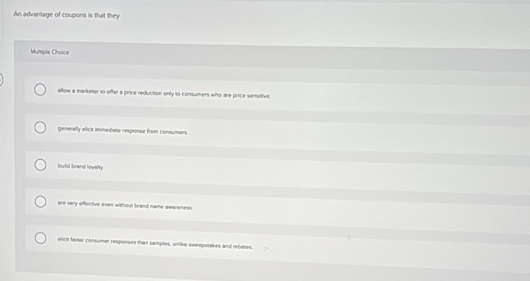 An advantage of coupons is that they
Multiple Choice
allow a marketer to offer a price reduction only to consumers who are price sensitive.
generally elicit immediate response from consumers.
build brand loyalty.
are very effective even without brand name awareness.
elicit faster consumer responses than samples, unlike sweepstakes and rebates.