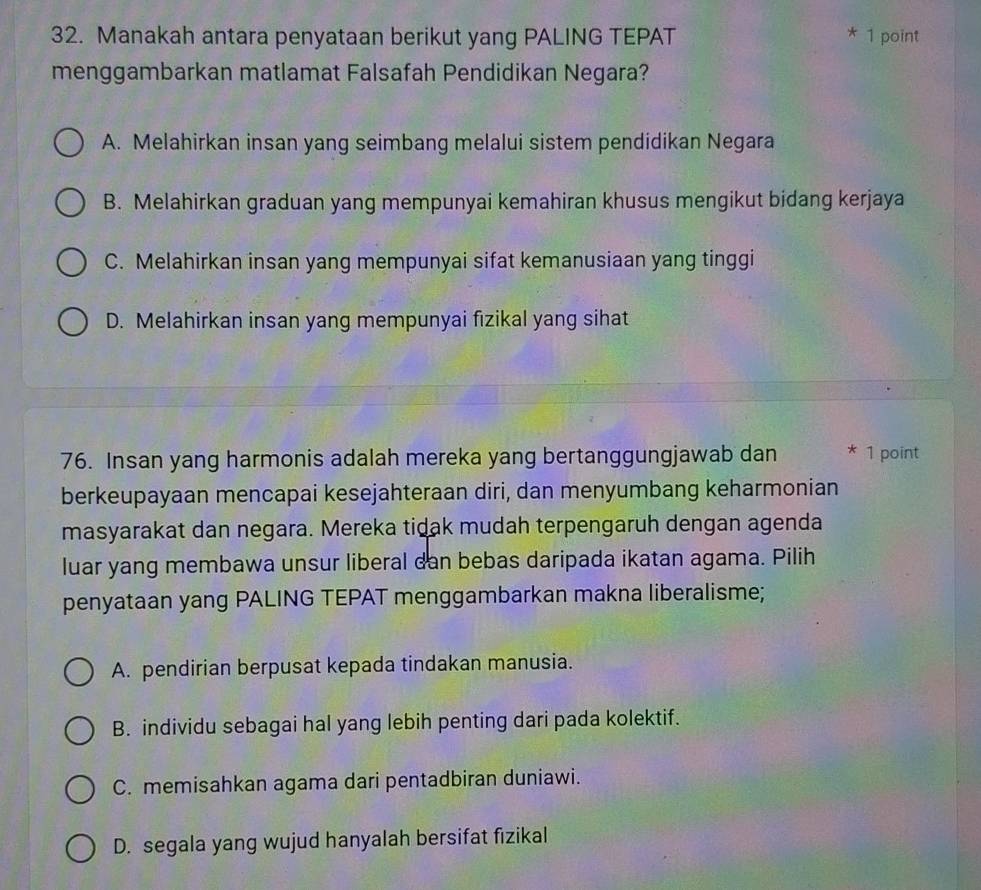 Manakah antara penyataan berikut yang PALING TEPAT * 1 point
menggambarkan matlamat Falsafah Pendidikan Negara?
A. Melahirkan insan yang seimbang melalui sistem pendidikan Negara
B. Melahirkan graduan yang mempunyai kemahiran khusus mengikut bidang kerjaya
C. Melahirkan insan yang mempunyai sifat kemanusiaan yang tinggi
D. Melahirkan insan yang mempunyai fizikal yang sihat
76. Insan yang harmonis adalah mereka yang bertanggungjawab dan * 1 point
berkeupayaan mencapai kesejahteraan diri, dan menyumbang keharmonian
masyarakat dan negara. Mereka tidak mudah terpengaruh dengan agenda
luar yang membawa unsur liberal dan bebas daripada ikatan agama. Pilih
penyataan yang PALING TEPAT menggambarkan makna liberalisme;
A. pendirian berpusat kepada tindakan manusia.
B. individu sebagai hal yang lebih penting dari pada kolektif.
C. memisahkan agama dari pentadbiran duniawi.
D. segala yang wujud hanyalah bersifat fizikal