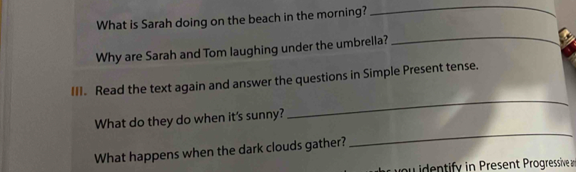 What is Sarah doing on the beach in the morning? 
_ 
Why are Sarah and Tom laughing under the umbrella? 
_ 
_ 
III. Read the text again and answer the questions in Simple Present tense. 
_ 
What do they do when it's sunny? 
What happens when the dark clouds gather? 
you identify in Present Progressive an