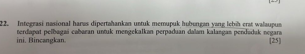 [25] 
22. Integrasi nasional harus dipertahankan untuk memupuk hubungan yang lebih erat walaupun 
terdapat pelbagai cabaran untuk mengekalkan perpaduan dalam kalangan penduduk negara 
ini. Bincangkan. [25]